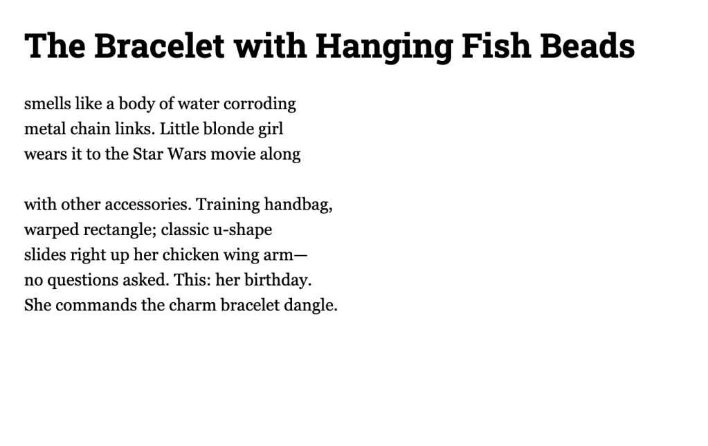 The Bracelet with Hanging Fish Beads

smells like a body of water corroding
metal chain links. Little blonde girl
wears it to the Star Wars movie along

with other accessories. Training handbag,
warped rectangle; classic u-shape
slides right up her chicken wing arm—
no questions asked. This: her birthday.
She commands the charm bracelet dangle.